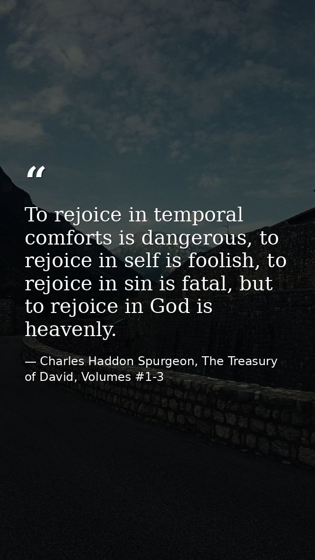 To rejoice in temporal comforts is dangerous, to rejoice in self is foolish, to rejoice in sin is fatal, but to rejoice  — Charles Haddon Spurgeon, The Treasury of David, Volumes #1-3