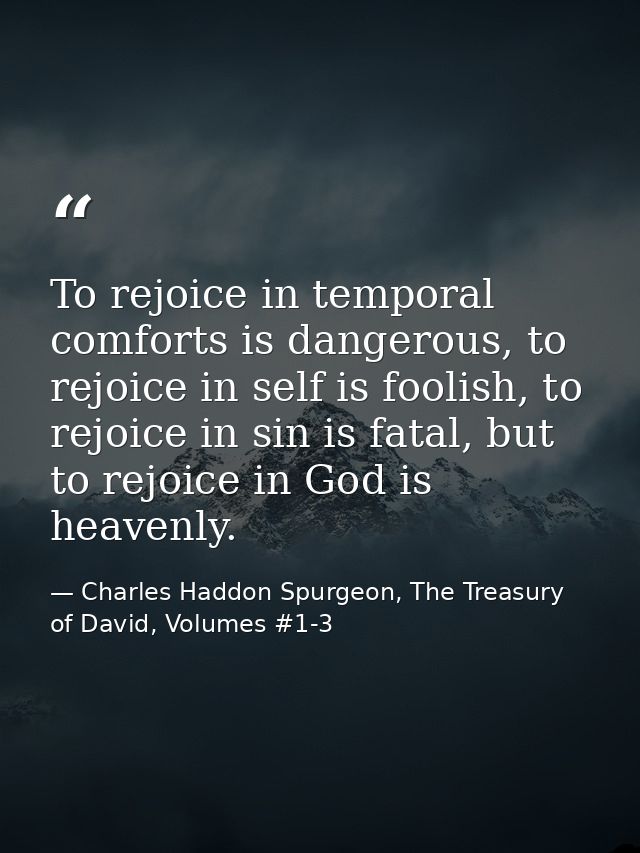 To rejoice in temporal comforts is dangerous, to rejoice in self is foolish, to rejoice in sin is fatal, but to rejoice  — Charles Haddon Spurgeon, The Treasury of David, Volumes #1-3