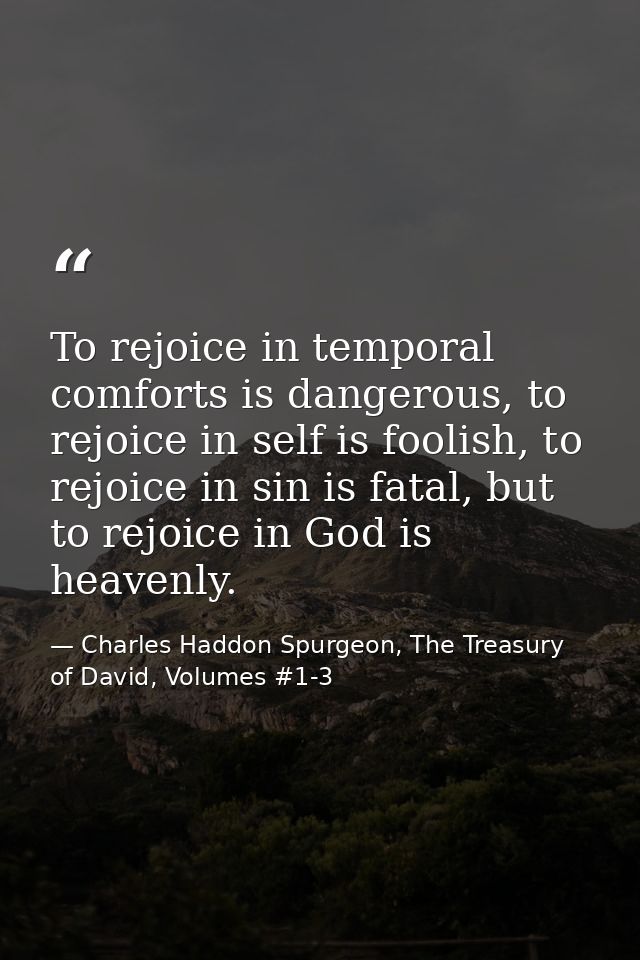 To rejoice in temporal comforts is dangerous, to rejoice in self is foolish, to rejoice in sin is fatal, but to rejoice  — Charles Haddon Spurgeon, The Treasury of David, Volumes #1-3