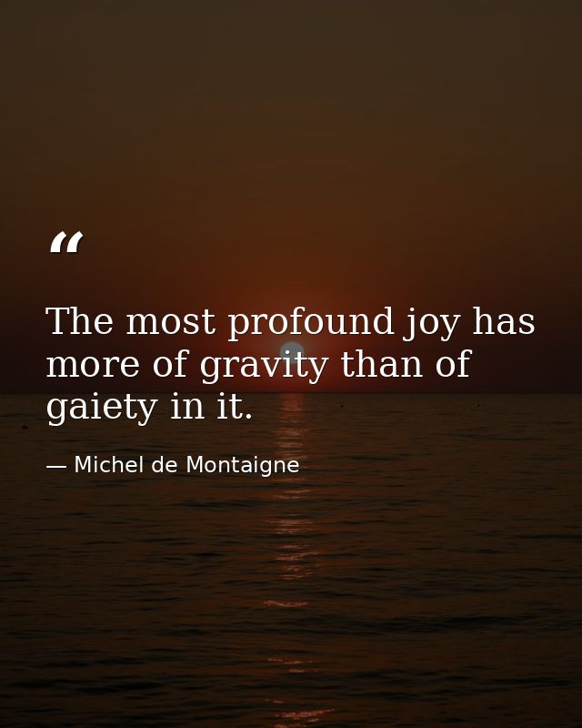 The most profound joy has more of gravity than of gaiety in it. — Michel de Montaigne