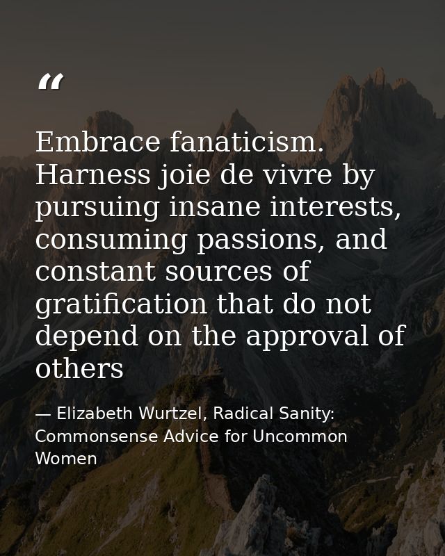 Embrace fanaticism. Harness joie de vivre by pursuing insane interests, consuming passions, and constant sources of grat — Elizabeth Wurtzel, Radical Sanity: Commonsense Advice for Uncommon Women
