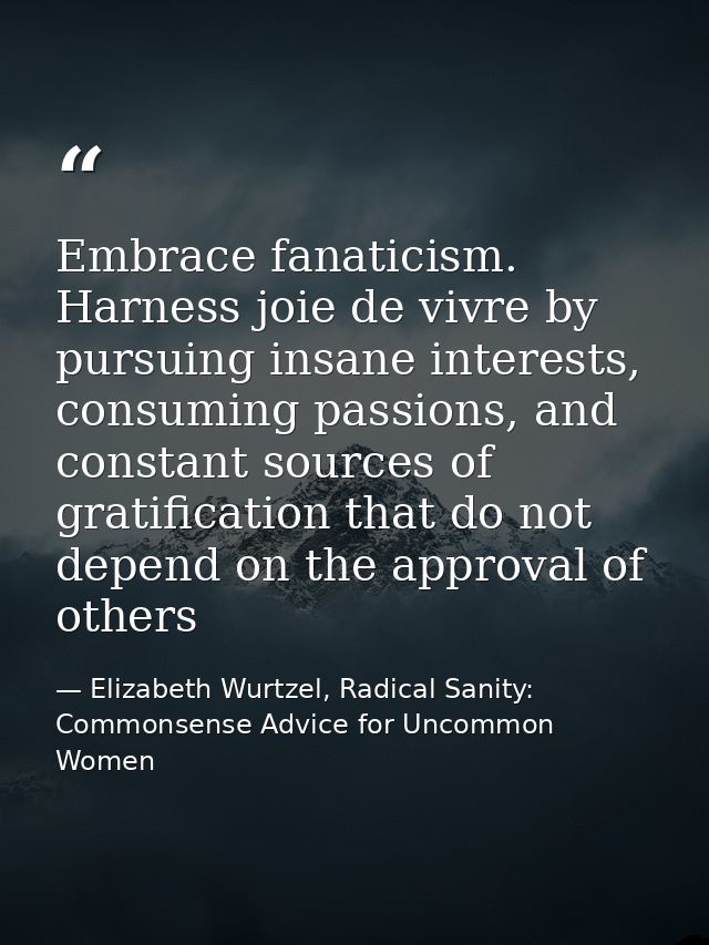 Embrace fanaticism. Harness joie de vivre by pursuing insane interests, consuming passions, and constant sources of grat — Elizabeth Wurtzel, Radical Sanity: Commonsense Advice for Uncommon Women
