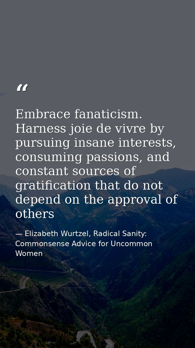 Embrace fanaticism. Harness joie de vivre by pursuing insane interests, consuming passions, and constant sources of grat — Elizabeth Wurtzel, Radical Sanity: Commonsense Advice for Uncommon Women