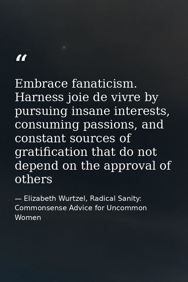Embrace fanaticism. Harness joie de vivre by pursuing insane interests, consuming passions, and constant sources of grat — Elizabeth Wurtzel, Radical Sanity: Commonsense Advice for Uncommon Women