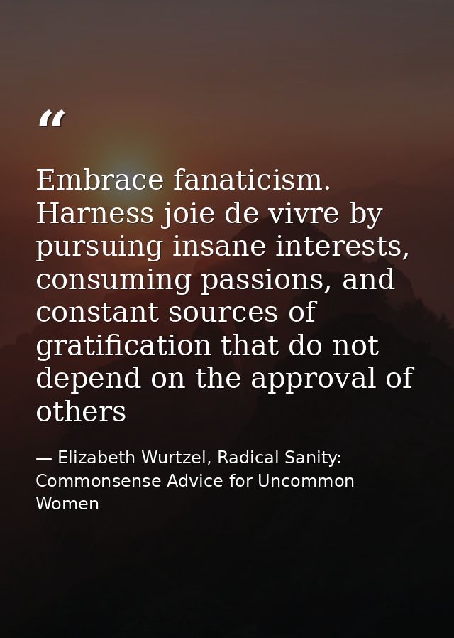 Embrace fanaticism. Harness joie de vivre by pursuing insane interests, consuming passions, and constant sources of grat — Elizabeth Wurtzel, Radical Sanity: Commonsense Advice for Uncommon Women
