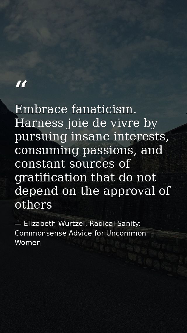 Embrace fanaticism. Harness joie de vivre by pursuing insane interests, consuming passions, and constant sources of grat — Elizabeth Wurtzel, Radical Sanity: Commonsense Advice for Uncommon Women
