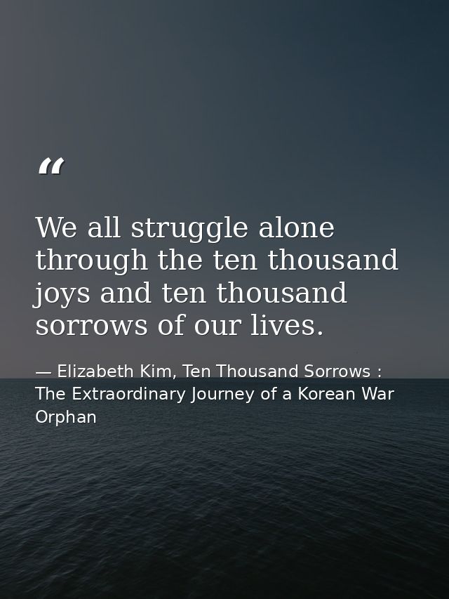 We all struggle alone through the ten thousand joys and ten thousand sorrows of our lives. — Elizabeth Kim, Ten Thousand Sorrows : The Extraordinary Journey of a Korean War Orphan