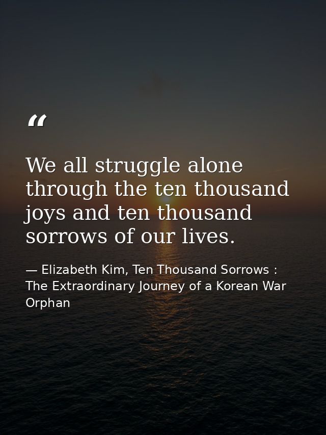 We all struggle alone through the ten thousand joys and ten thousand sorrows of our lives. — Elizabeth Kim, Ten Thousand Sorrows : The Extraordinary Journey of a Korean War Orphan