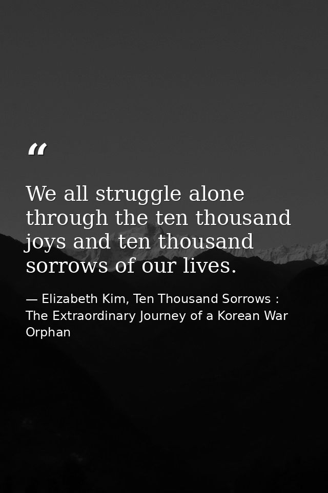 We all struggle alone through the ten thousand joys and ten thousand sorrows of our lives. — Elizabeth Kim, Ten Thousand Sorrows : The Extraordinary Journey of a Korean War Orphan