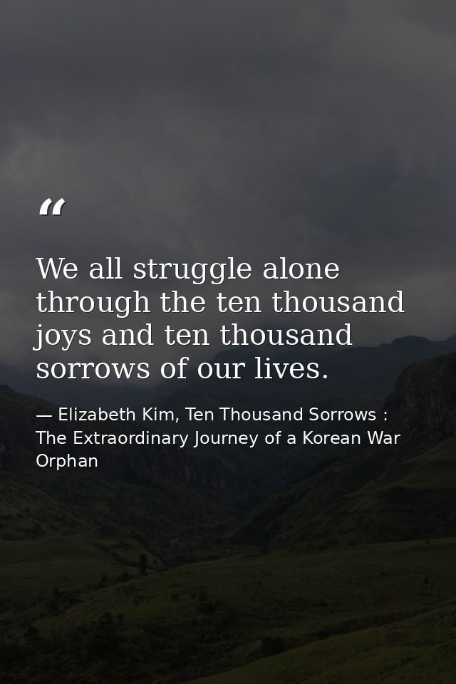 We all struggle alone through the ten thousand joys and ten thousand sorrows of our lives. — Elizabeth Kim, Ten Thousand Sorrows : The Extraordinary Journey of a Korean War Orphan