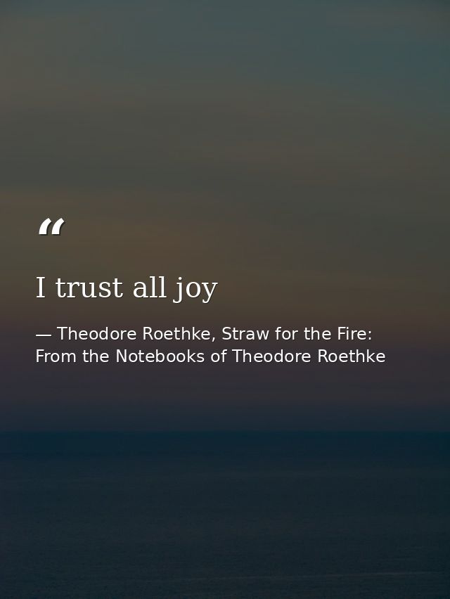 I trust all joy — Theodore Roethke, Straw for the Fire: From the Notebooks of Theodore Roethke