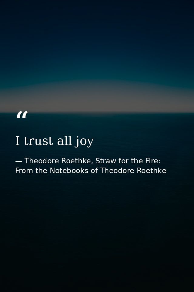 I trust all joy — Theodore Roethke, Straw for the Fire: From the Notebooks of Theodore Roethke