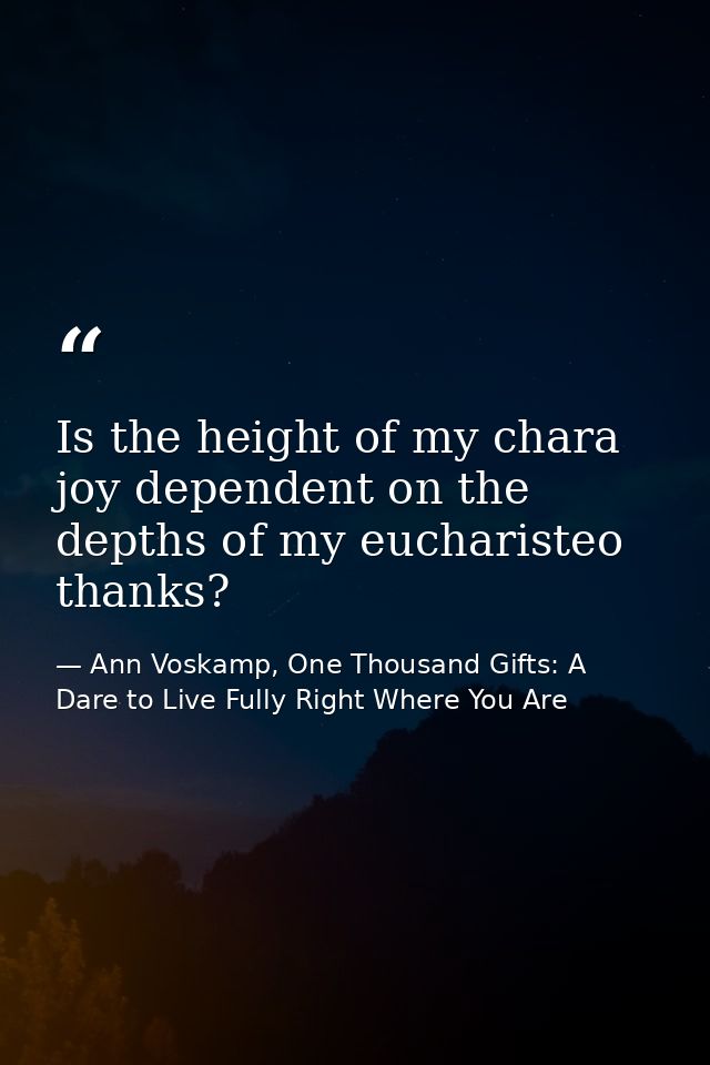Is the height of my chara joy dependent on the depths of my eucharisteo thanks? — Ann Voskamp, One Thousand Gifts: A Dare to Live Fully Right Where You Are
