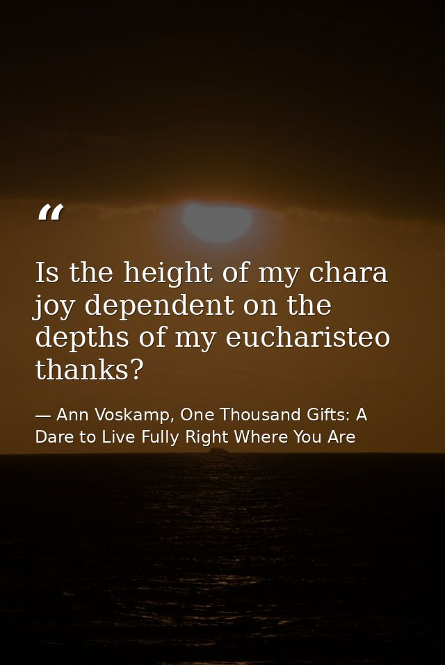 Is the height of my chara joy dependent on the depths of my eucharisteo thanks? — Ann Voskamp, One Thousand Gifts: A Dare to Live Fully Right Where You Are