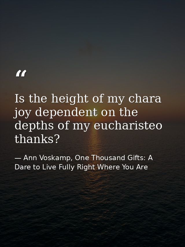 Is the height of my chara joy dependent on the depths of my eucharisteo thanks? — Ann Voskamp, One Thousand Gifts: A Dare to Live Fully Right Where You Are