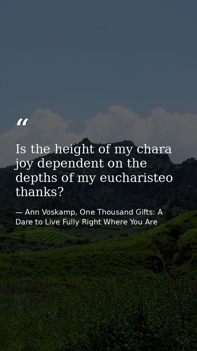 Is the height of my chara joy dependent on the depths of my eucharisteo thanks? — Ann Voskamp, One Thousand Gifts: A Dare to Live Fully Right Where You Are