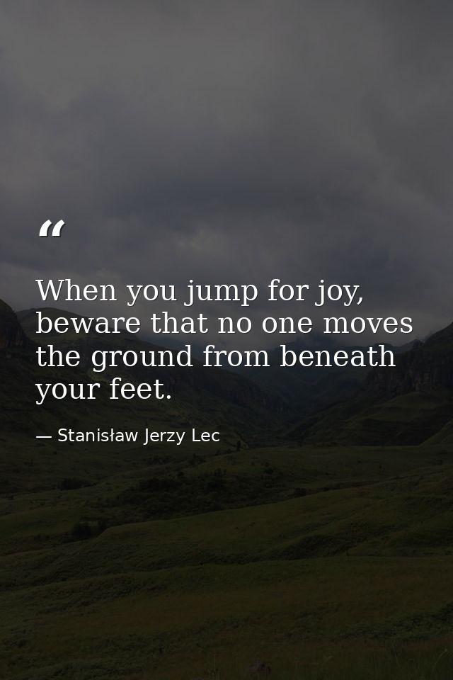 When you jump for joy, beware that no one moves the ground from beneath your feet. — Stanisław Jerzy Lec