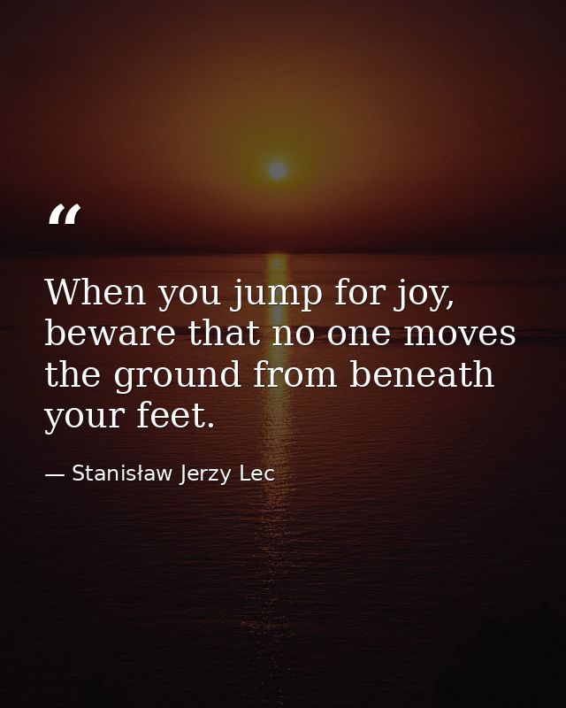 When you jump for joy, beware that no one moves the ground from beneath your feet. — Stanisław Jerzy Lec