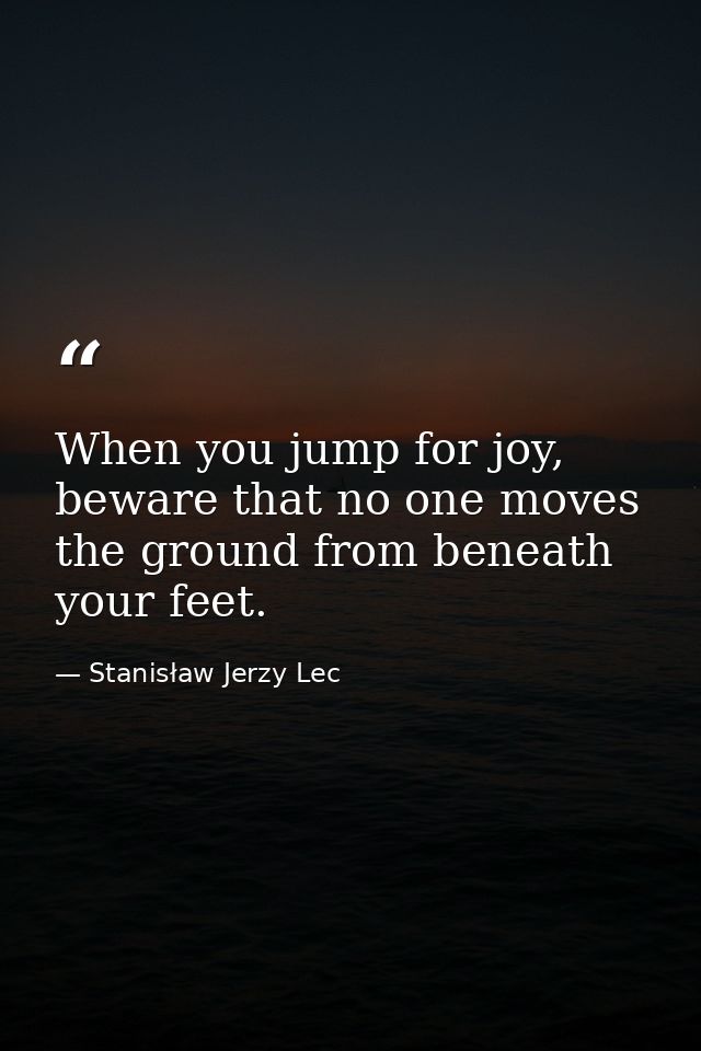 When you jump for joy, beware that no one moves the ground from beneath your feet. — Stanisław Jerzy Lec