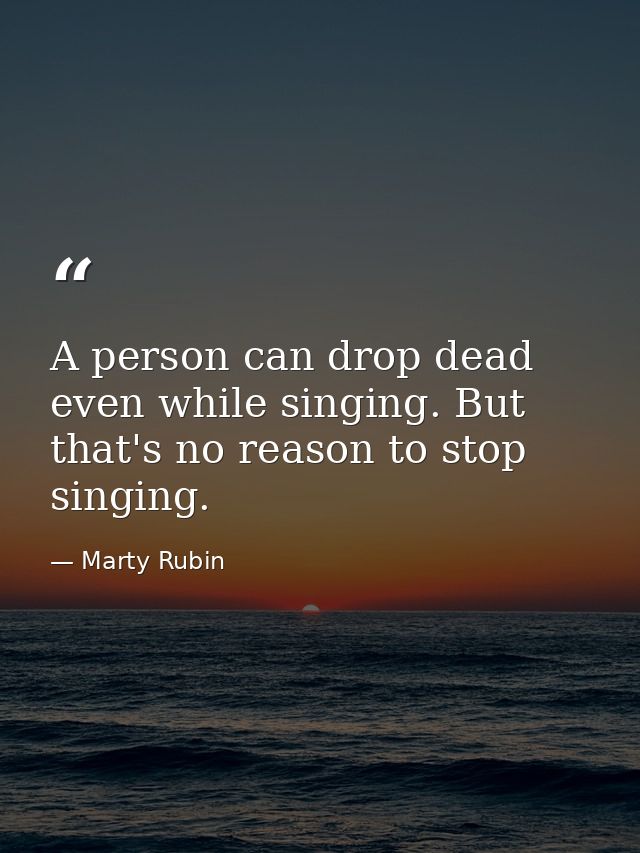 A person can drop dead even while singing. But that's no reason to stop singing. — Marty Rubin