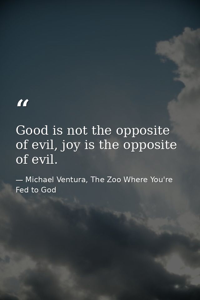 Good is not the opposite of evil, joy is the opposite of evil. — Michael Ventura, The Zoo Where You're Fed to God