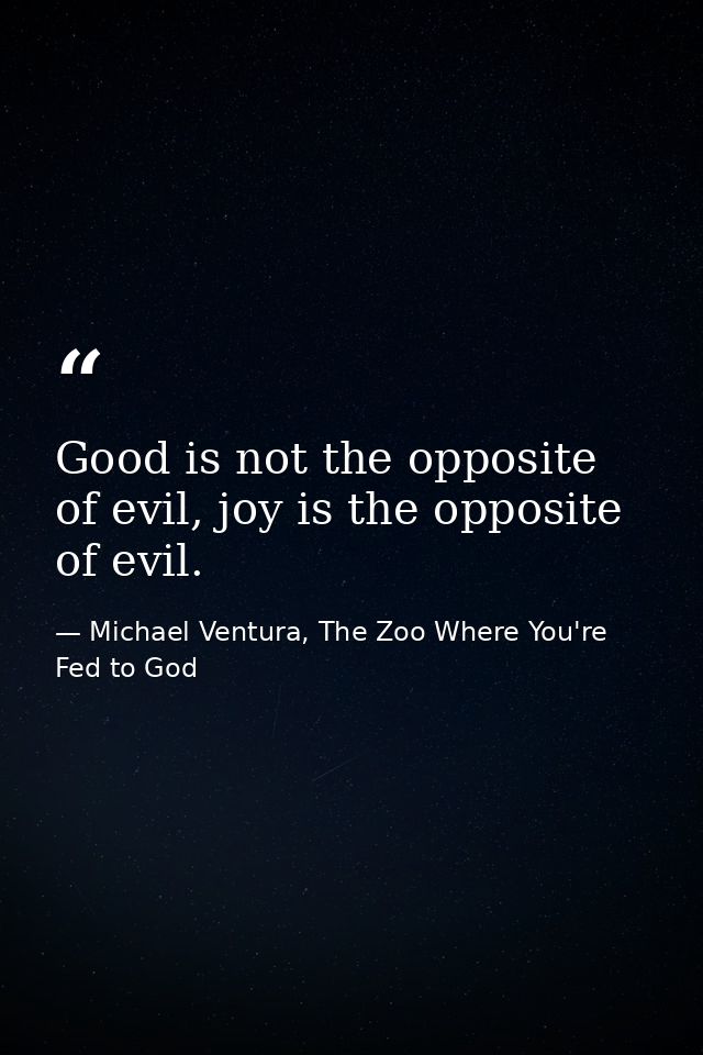 Good is not the opposite of evil, joy is the opposite of evil. — Michael Ventura, The Zoo Where You're Fed to God