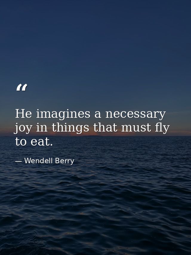 He imagines a necessary joy in things that must fly to eat. — Wendell Berry
