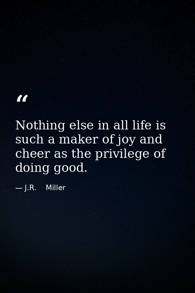 Nothing else in all life is such a maker of joy and cheer as the privilege of doing good. — J.R.    Miller