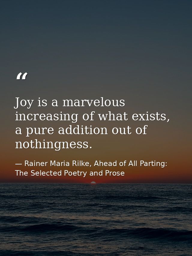 Joy is a marvelous increasing of what exists, a pure addition out of nothingness. — Rainer Maria Rilke, Ahead of All Parting: The Selected Poetry and Prose