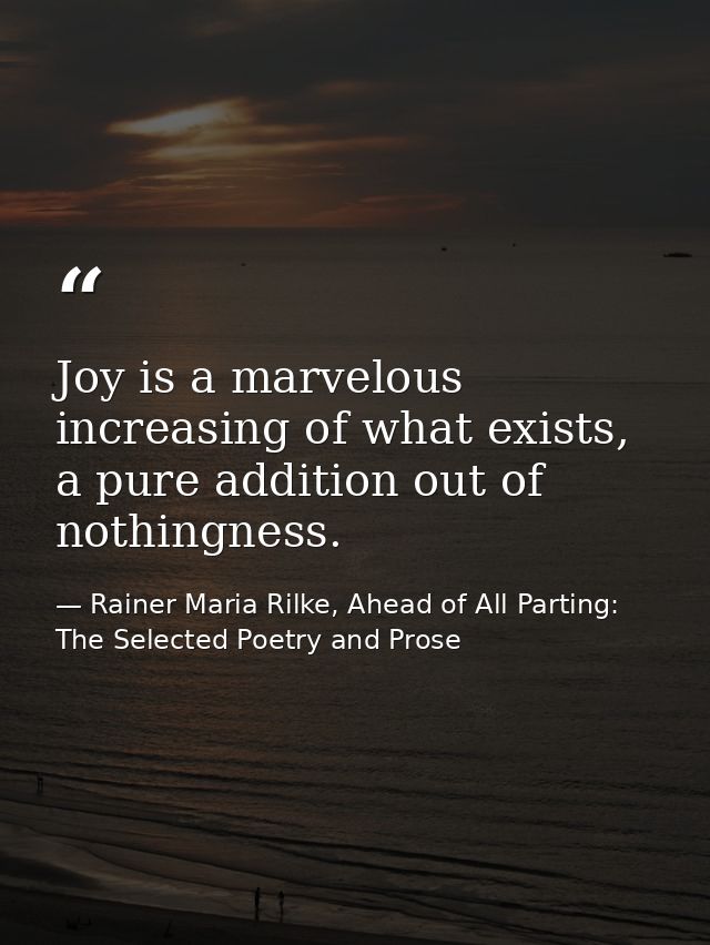 Joy is a marvelous increasing of what exists, a pure addition out of nothingness. — Rainer Maria Rilke, Ahead of All Parting: The Selected Poetry and Prose