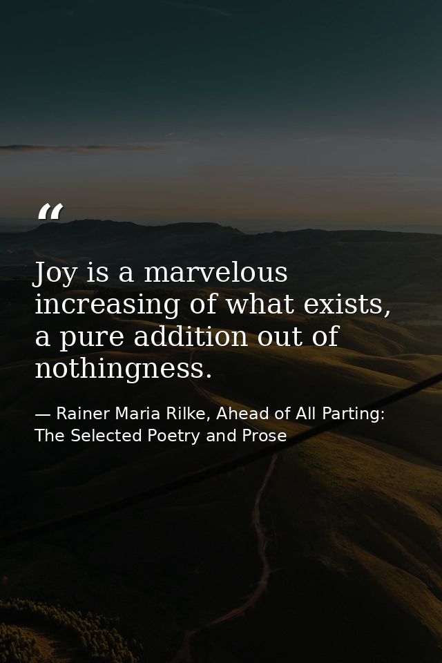 Joy is a marvelous increasing of what exists, a pure addition out of nothingness. — Rainer Maria Rilke, Ahead of All Parting: The Selected Poetry and Prose