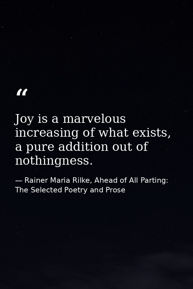 Joy is a marvelous increasing of what exists, a pure addition out of nothingness. — Rainer Maria Rilke, Ahead of All Parting: The Selected Poetry and Prose