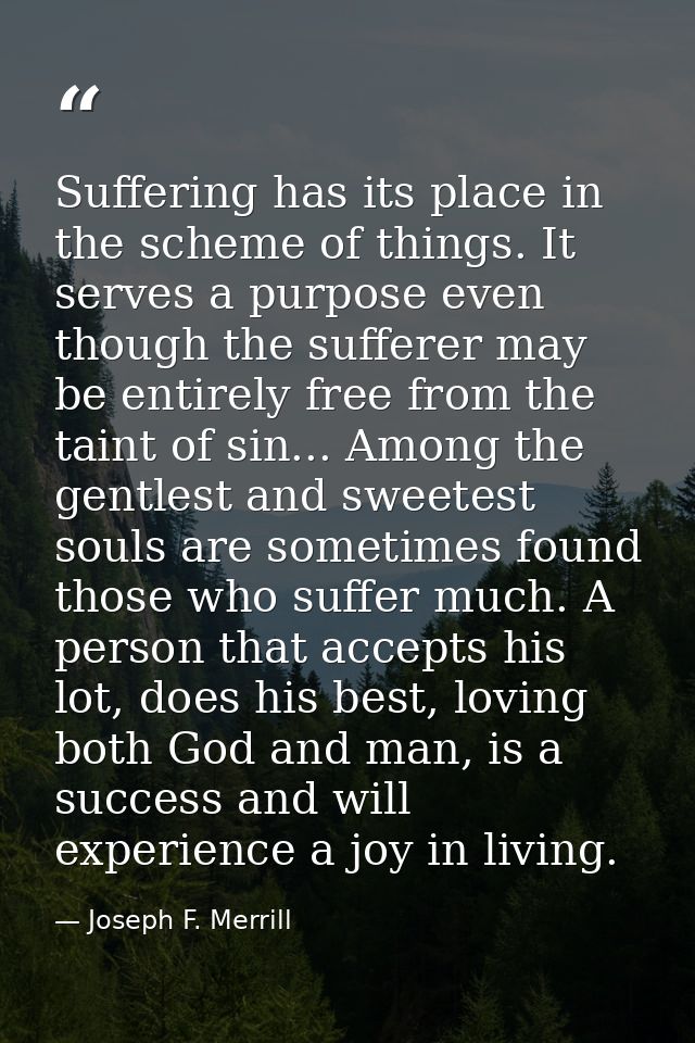 Suffering has its place in the scheme of things. It serves a purpose even though the sufferer may be entirely free from  — Joseph F. Merrill