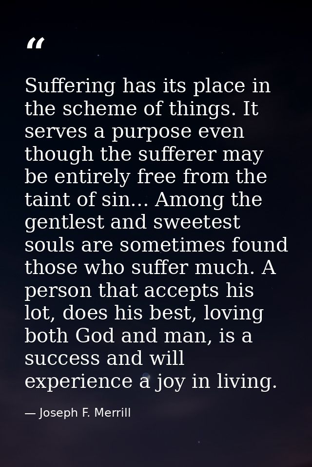 Suffering has its place in the scheme of things. It serves a purpose even though the sufferer may be entirely free from  — Joseph F. Merrill