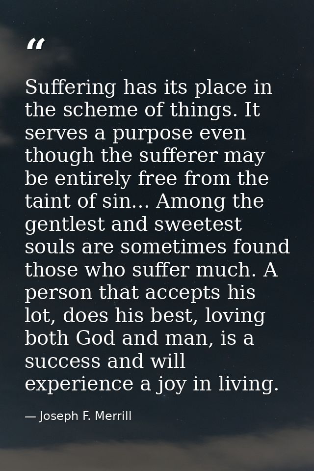 Suffering has its place in the scheme of things. It serves a purpose even though the sufferer may be entirely free from  — Joseph F. Merrill