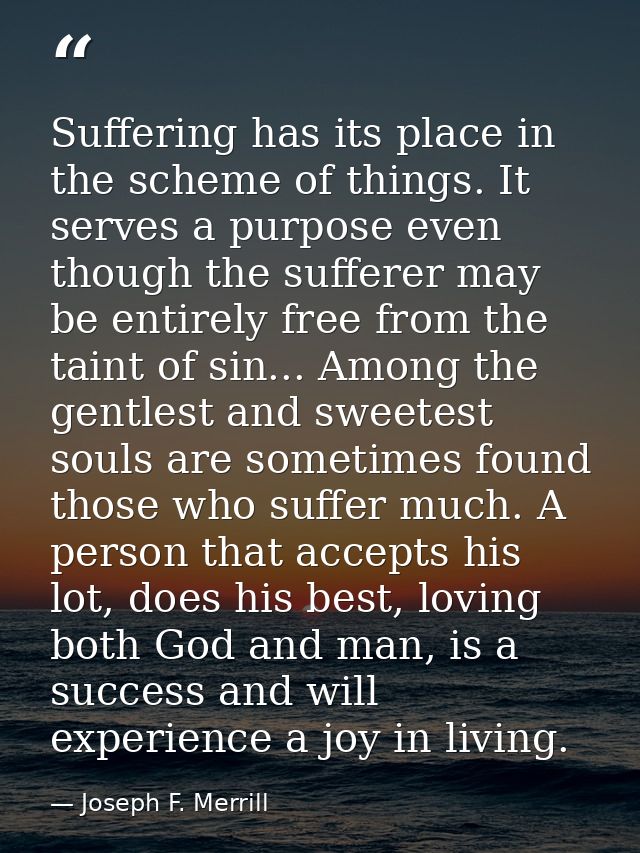 Suffering has its place in the scheme of things. It serves a purpose even though the sufferer may be entirely free from  — Joseph F. Merrill