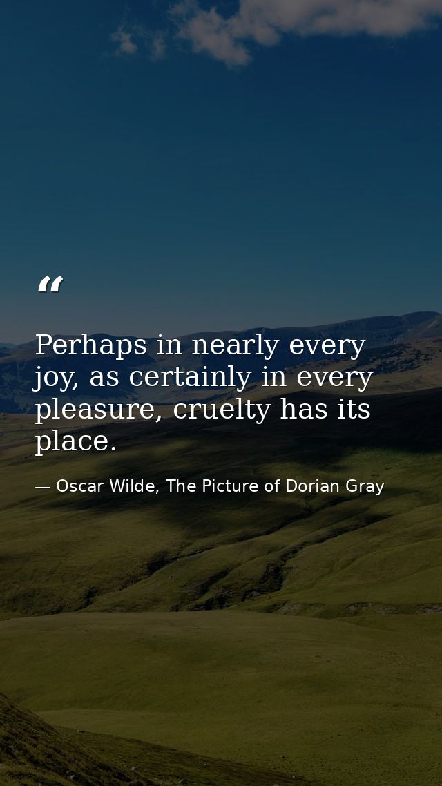 Perhaps in nearly every joy, as certainly in every pleasure, cruelty has its place. — Oscar Wilde, The Picture of Dorian Gray
