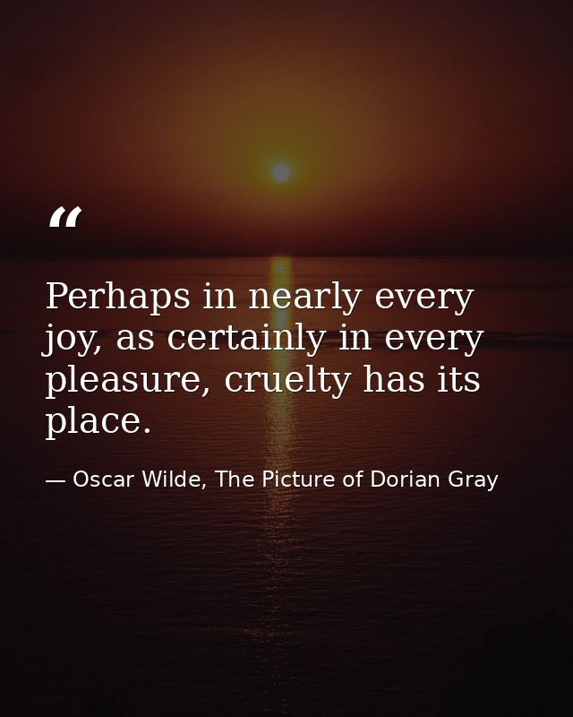 Perhaps in nearly every joy, as certainly in every pleasure, cruelty has its place. — Oscar Wilde, The Picture of Dorian Gray