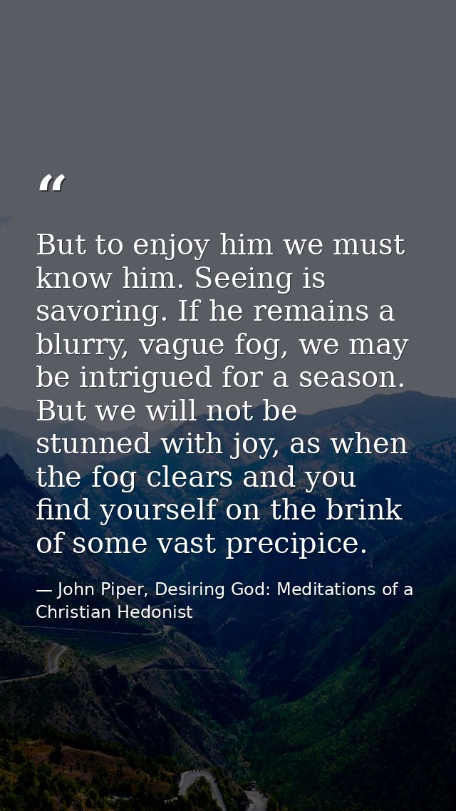 But to enjoy him we must know him. Seeing is savoring. If he remains a blurry, vague fog, we may be intrigued for a seas — John Piper, Desiring God: Meditations of a Christian Hedonist