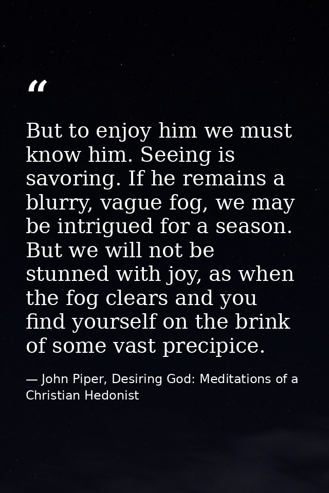 But to enjoy him we must know him. Seeing is savoring. If he remains a blurry, vague fog, we may be intrigued for a seas — John Piper, Desiring God: Meditations of a Christian Hedonist