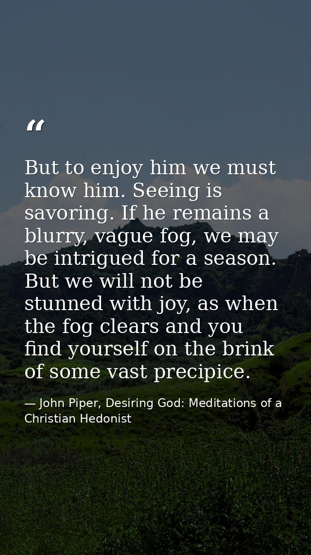 But to enjoy him we must know him. Seeing is savoring. If he remains a blurry, vague fog, we may be intrigued for a seas — John Piper, Desiring God: Meditations of a Christian Hedonist