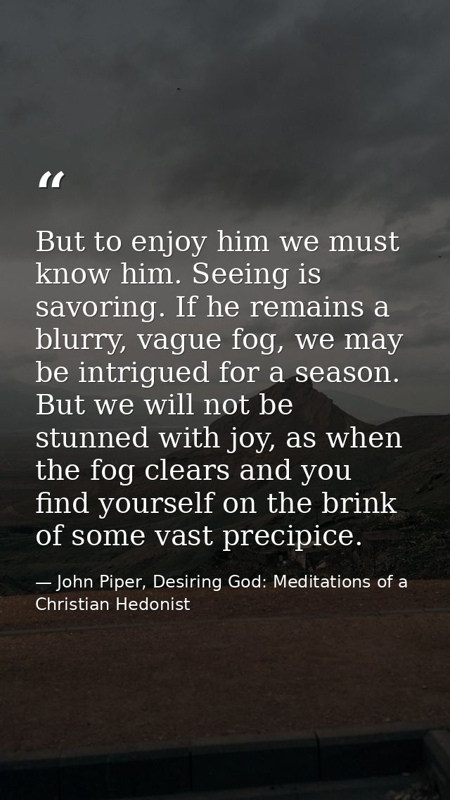 But to enjoy him we must know him. Seeing is savoring. If he remains a blurry, vague fog, we may be intrigued for a seas — John Piper, Desiring God: Meditations of a Christian Hedonist