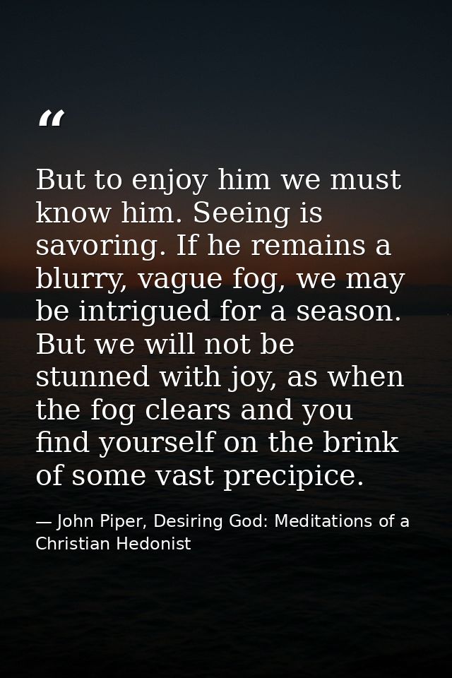 But to enjoy him we must know him. Seeing is savoring. If he remains a blurry, vague fog, we may be intrigued for a seas — John Piper, Desiring God: Meditations of a Christian Hedonist