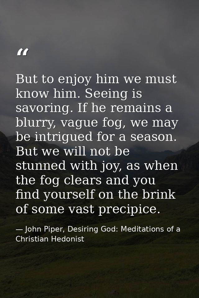 But to enjoy him we must know him. Seeing is savoring. If he remains a blurry, vague fog, we may be intrigued for a seas — John Piper, Desiring God: Meditations of a Christian Hedonist