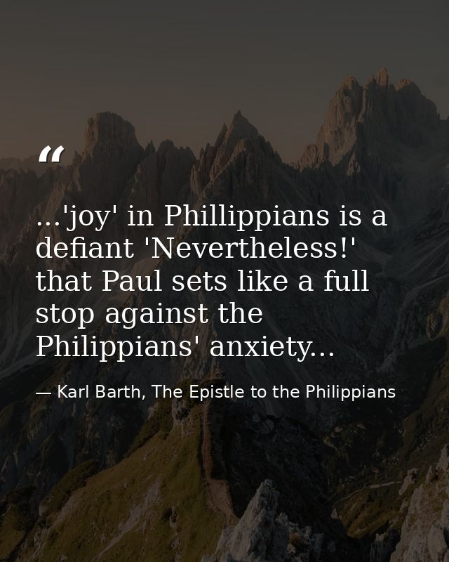 ...'joy' in Phillippians is a defiant 'Nevertheless!' that Paul sets like a full stop against the Philippians' anxiety.. — Karl Barth, The Epistle to the Philippians