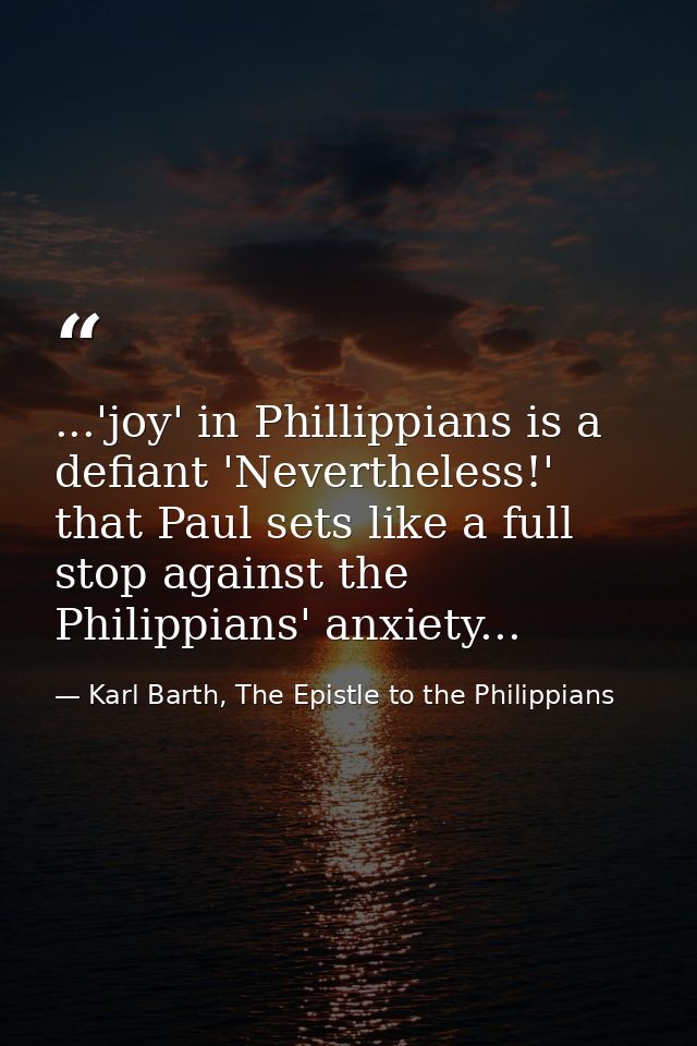 ...'joy' in Phillippians is a defiant 'Nevertheless!' that Paul sets like a full stop against the Philippians' anxiety.. — Karl Barth, The Epistle to the Philippians
