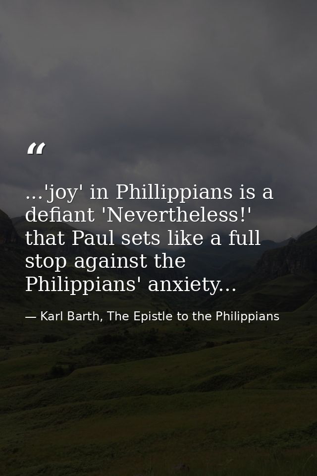 ...'joy' in Phillippians is a defiant 'Nevertheless!' that Paul sets like a full stop against the Philippians' anxiety.. — Karl Barth, The Epistle to the Philippians