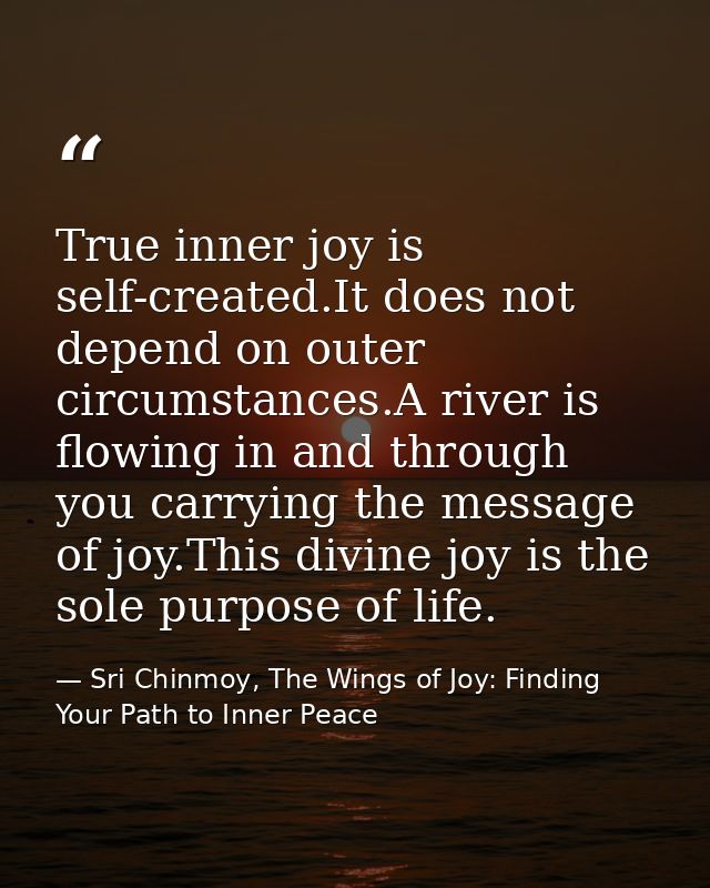 True inner joy is self-created.It does not depend on outer circumstances.A river is flowing in and through you carrying  — Sri Chinmoy, The Wings of Joy: Finding Your Path to Inner Peace