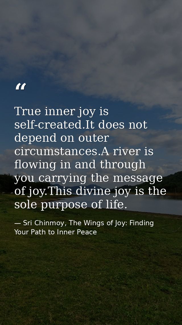 True inner joy is self-created.It does not depend on outer circumstances.A river is flowing in and through you carrying  — Sri Chinmoy, The Wings of Joy: Finding Your Path to Inner Peace