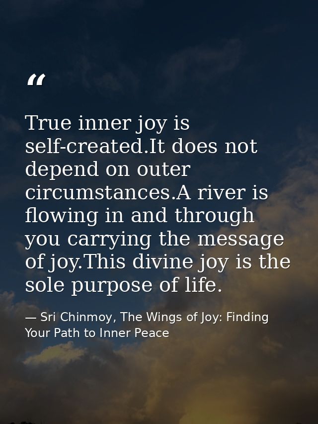 True inner joy is self-created.It does not depend on outer circumstances.A river is flowing in and through you carrying  — Sri Chinmoy, The Wings of Joy: Finding Your Path to Inner Peace